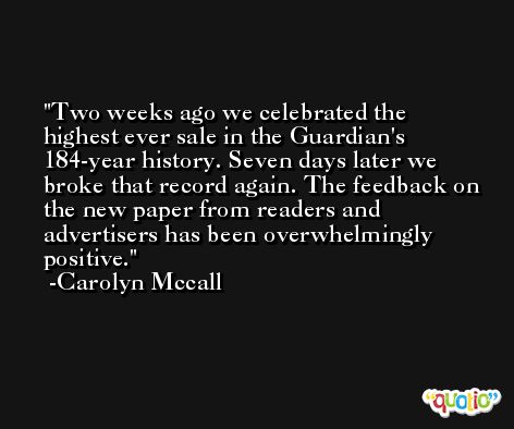 Two weeks ago we celebrated the highest ever sale in the Guardian's 184-year history. Seven days later we broke that record again. The feedback on the new paper from readers and advertisers has been overwhelmingly positive. -Carolyn Mccall