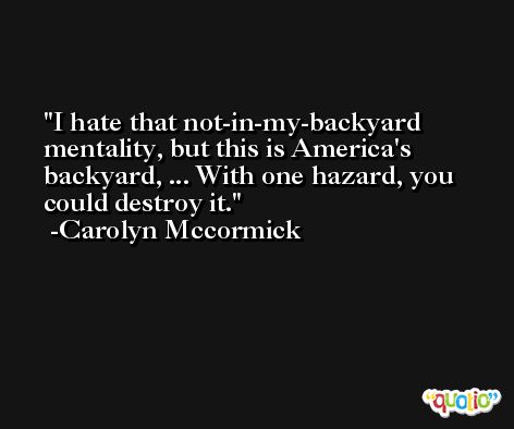 I hate that not-in-my-backyard mentality, but this is America's backyard, ... With one hazard, you could destroy it. -Carolyn Mccormick