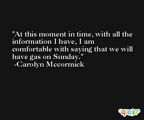 At this moment in time, with all the information I have, I am comfortable with saying that we will have gas on Sunday. -Carolyn Mccormick