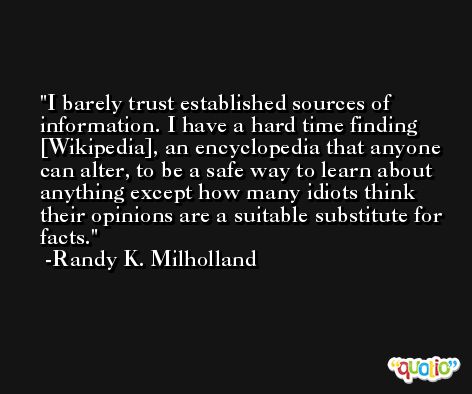 I barely trust established sources of information. I have a hard time finding [Wikipedia], an encyclopedia that anyone can alter, to be a safe way to learn about anything except how many idiots think their opinions are a suitable substitute for facts. -Randy K. Milholland