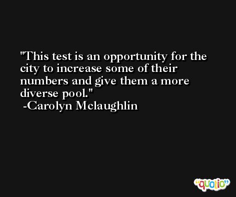 This test is an opportunity for the city to increase some of their numbers and give them a more diverse pool. -Carolyn Mclaughlin