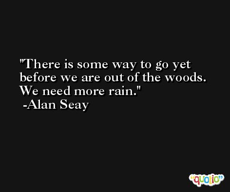 There is some way to go yet before we are out of the woods. We need more rain. -Alan Seay