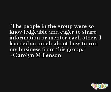 The people in the group were so knowledgeable and eager to share information or mentor each other. I learned so much about how to run my business from this group. -Carolyn Millenson