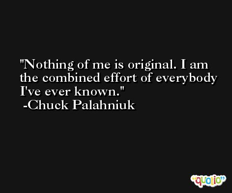 Nothing of me is original. I am the combined effort of everybody I've ever known. -Chuck Palahniuk