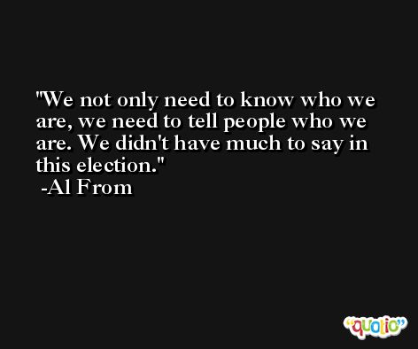 We not only need to know who we are, we need to tell people who we are. We didn't have much to say in this election. -Al From