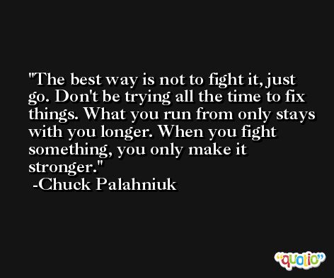 The best way is not to fight it, just go. Don't be trying all the time to fix things. What you run from only stays with you longer. When you fight something, you only make it stronger. -Chuck Palahniuk