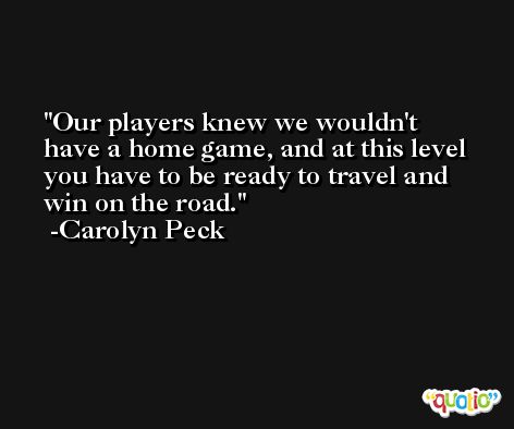 Our players knew we wouldn't have a home game, and at this level you have to be ready to travel and win on the road. -Carolyn Peck