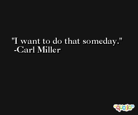 I want to do that someday. -Carl Miller