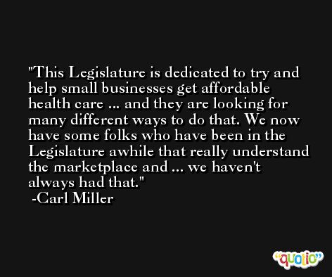 This Legislature is dedicated to try and help small businesses get affordable health care ... and they are looking for many different ways to do that. We now have some folks who have been in the Legislature awhile that really understand the marketplace and ... we haven't always had that. -Carl Miller