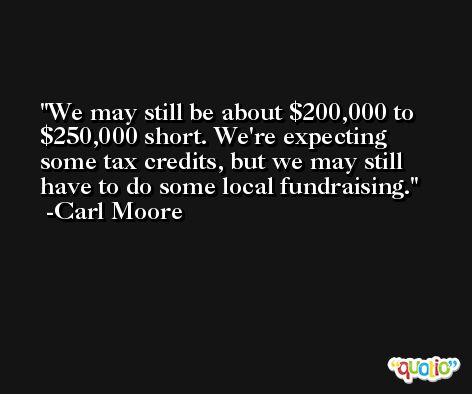 We may still be about $200,000 to $250,000 short. We're expecting some tax credits, but we may still have to do some local fundraising. -Carl Moore