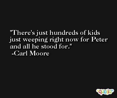 There's just hundreds of kids just weeping right now for Peter and all he stood for. -Carl Moore
