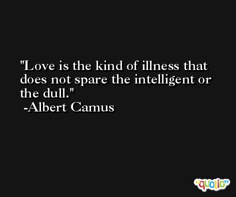 Love is the kind of illness that does not spare the intelligent or the dull. -Albert Camus