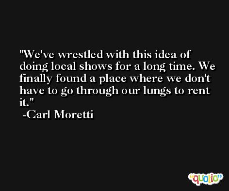We've wrestled with this idea of doing local shows for a long time. We finally found a place where we don't have to go through our lungs to rent it. -Carl Moretti