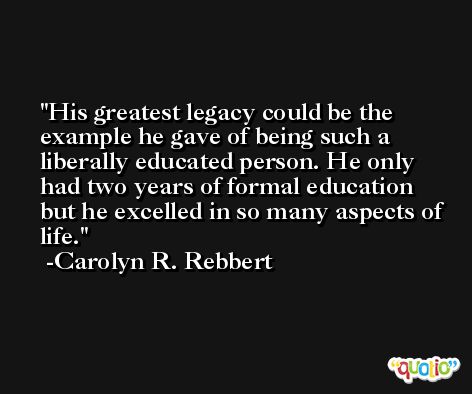 His greatest legacy could be the example he gave of being such a liberally educated person. He only had two years of formal education but he excelled in so many aspects of life. -Carolyn R. Rebbert