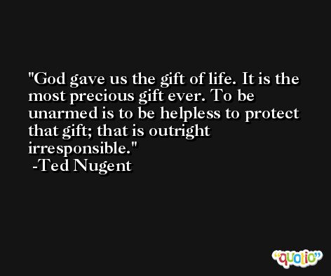 God gave us the gift of life. It is the most precious gift ever. To be unarmed is to be helpless to protect that gift; that is outright irresponsible. -Ted Nugent