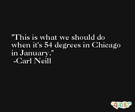 This is what we should do when it's 54 degrees in Chicago in January. -Carl Neill