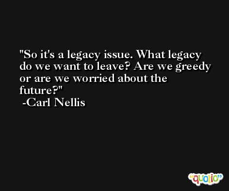 So it's a legacy issue. What legacy do we want to leave? Are we greedy or are we worried about the future? -Carl Nellis