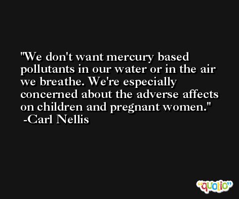 We don't want mercury based pollutants in our water or in the air we breathe. We're especially concerned about the adverse affects on children and pregnant women. -Carl Nellis