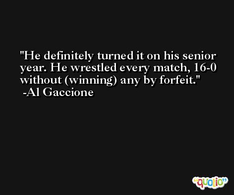 He definitely turned it on his senior year. He wrestled every match, 16-0 without (winning) any by forfeit. -Al Gaccione
