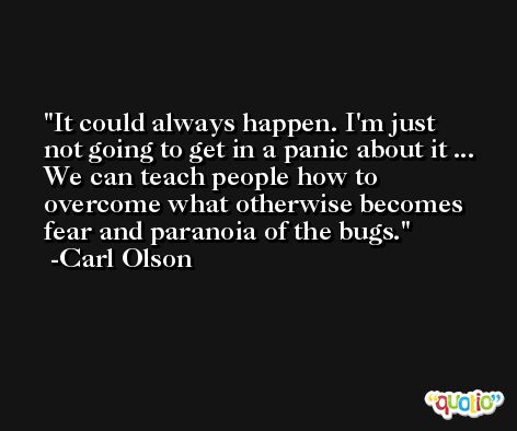 It could always happen. I'm just not going to get in a panic about it ... We can teach people how to overcome what otherwise becomes fear and paranoia of the bugs. -Carl Olson