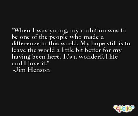 When I was young, my ambition was to be one of the people who made a difference in this world. My hope still is to leave the world a little bit better for my having been here. It's a wonderful life and I love it. -Jim Henson