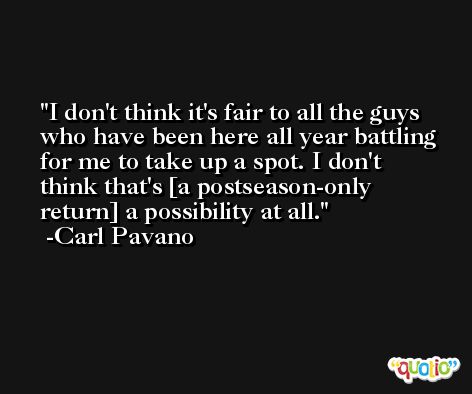 I don't think it's fair to all the guys who have been here all year battling for me to take up a spot. I don't think that's [a postseason-only return] a possibility at all. -Carl Pavano