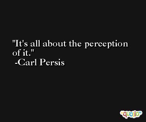 It's all about the perception of it. -Carl Persis
