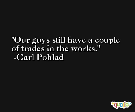 Our guys still have a couple of trades in the works. -Carl Pohlad