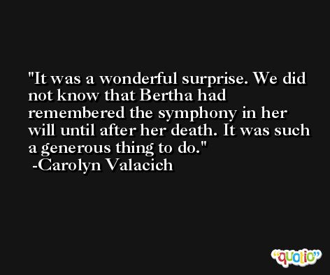It was a wonderful surprise. We did not know that Bertha had remembered the symphony in her will until after her death. It was such a generous thing to do. -Carolyn Valacich