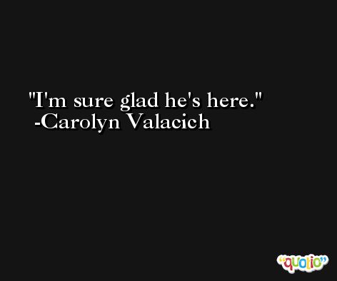 I'm sure glad he's here. -Carolyn Valacich