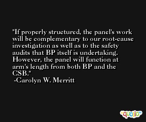 If properly structured, the panel's work will be complementary to our root-cause investigation as well as to the safety audits that BP itself is undertaking. However, the panel will function at arm's length from both BP and the CSB. -Carolyn W. Merritt