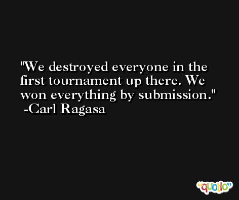 We destroyed everyone in the first tournament up there. We won everything by submission. -Carl Ragasa