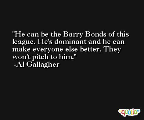He can be the Barry Bonds of this league. He's dominant and he can make everyone else better. They won't pitch to him. -Al Gallagher