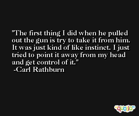 The first thing I did when he pulled out the gun is try to take it from him. It was just kind of like instinct. I just tried to point it away from my head and get control of it. -Carl Rathburn