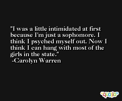I was a little intimidated at first because I'm just a sophomore. I think I psyched myself out. Now I think I can hang with most of the girls in the state. -Carolyn Warren