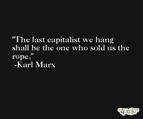 The last capitalist we hang shall be the one who sold us the rope. -Karl Marx