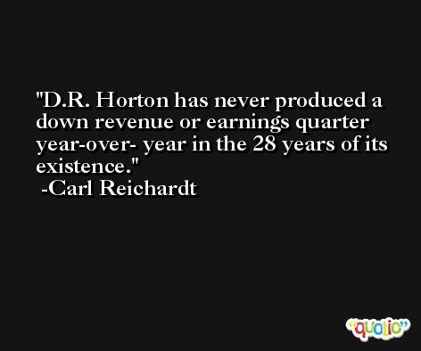 D.R. Horton has never produced a down revenue or earnings quarter year-over- year in the 28 years of its existence. -Carl Reichardt
