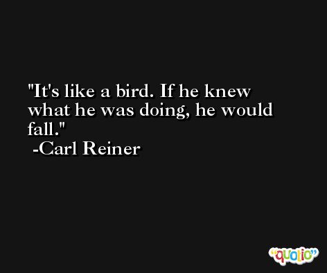 It's like a bird. If he knew what he was doing, he would fall. -Carl Reiner