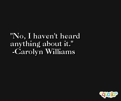 No, I haven't heard anything about it. -Carolyn Williams