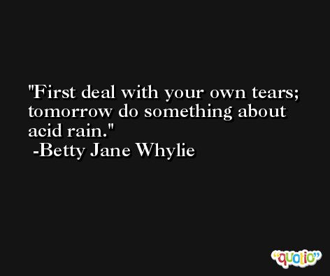 First deal with your own tears; tomorrow do something about acid rain. -Betty Jane Whylie
