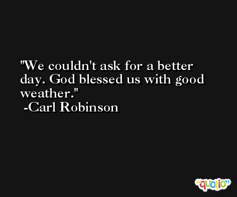 We couldn't ask for a better day. God blessed us with good weather. -Carl Robinson