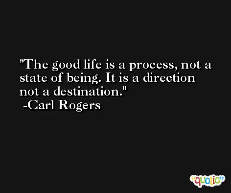 The good life is a process, not a state of being. It is a direction not a destination. -Carl Rogers