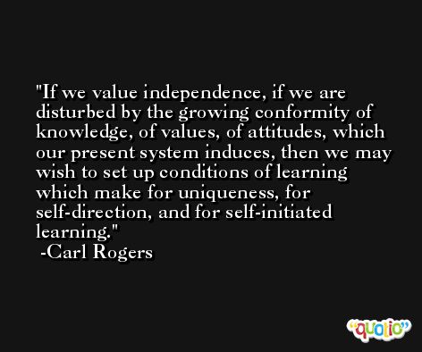 If we value independence, if we are disturbed by the growing conformity of knowledge, of values, of attitudes, which our present system induces, then we may wish to set up conditions of learning which make for uniqueness, for self-direction, and for self-initiated learning. -Carl Rogers