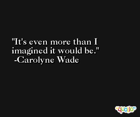 It's even more than I imagined it would be. -Carolyne Wade