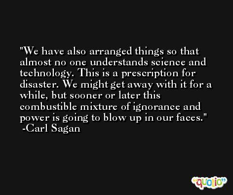 We have also arranged things so that almost no one understands science and technology. This is a prescription for disaster. We might get away with it for a while, but sooner or later this combustible mixture of ignorance and power is going to blow up in our faces. -Carl Sagan