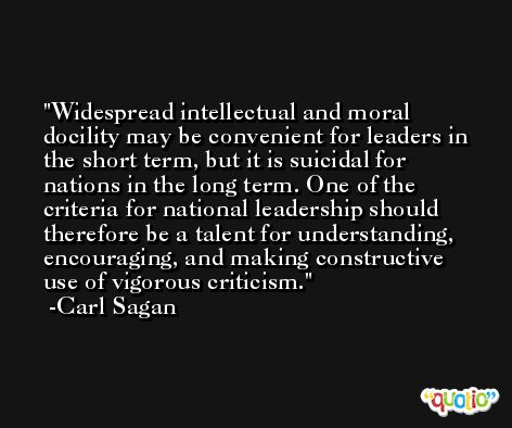 Widespread intellectual and moral docility may be convenient for leaders in the short term, but it is suicidal for nations in the long term. One of the criteria for national leadership should therefore be a talent for understanding, encouraging, and making constructive use of vigorous criticism. -Carl Sagan