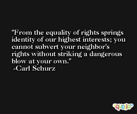 From the equality of rights springs identity of our highest interests; you cannot subvert your neighbor's rights without striking a dangerous blow at your own. -Carl Schurz