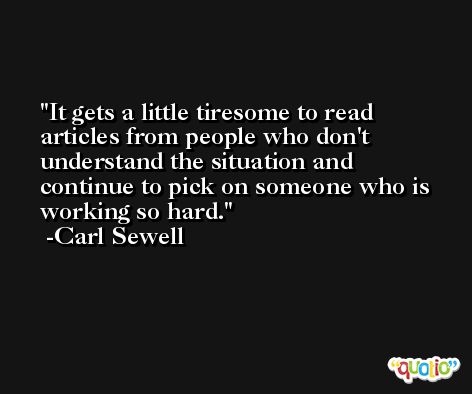 It gets a little tiresome to read articles from people who don't understand the situation and continue to pick on someone who is working so hard. -Carl Sewell