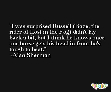I was surprised Russell (Baze, the rider of Lost in the Fog) didn't lay back a bit, but I think he knows once our horse gets his head in front he's tough to beat. -Alan Sherman