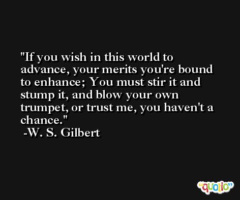 If you wish in this world to advance, your merits you're bound to enhance; You must stir it and stump it, and blow your own trumpet, or trust me, you haven't a chance. -W. S. Gilbert